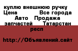 куплю внешнюю ручку › Цена ­ 2 000 - Все города Авто » Продажа запчастей   . Татарстан респ.